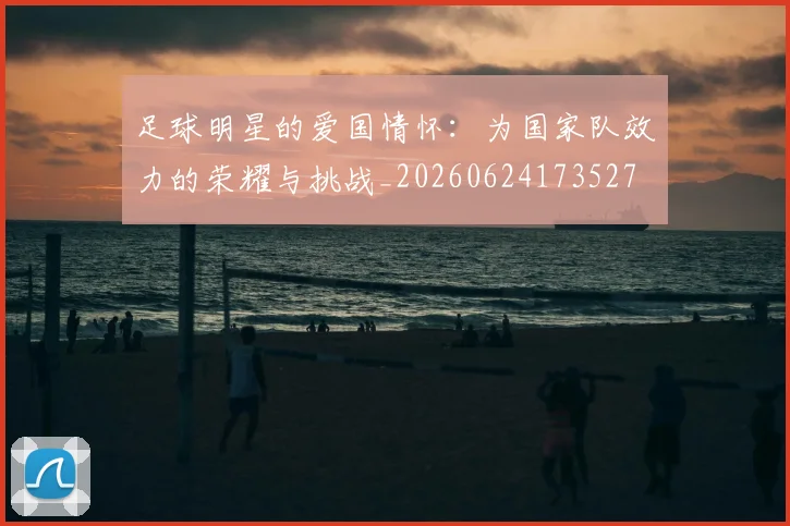 足球明星的爱国情怀：为国家队效力的荣耀与挑战_20260624173527