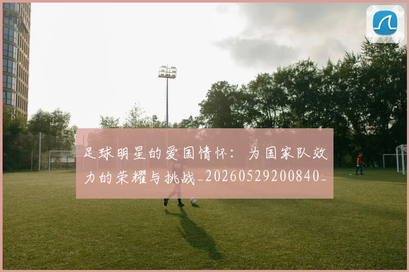 足球明星的爱国情怀：为国家队效力的荣耀与挑战_20260529200840_20260711205543
