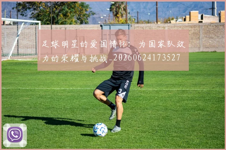 足球明星的爱国情怀：为国家队效力的荣耀与挑战_20260624173527