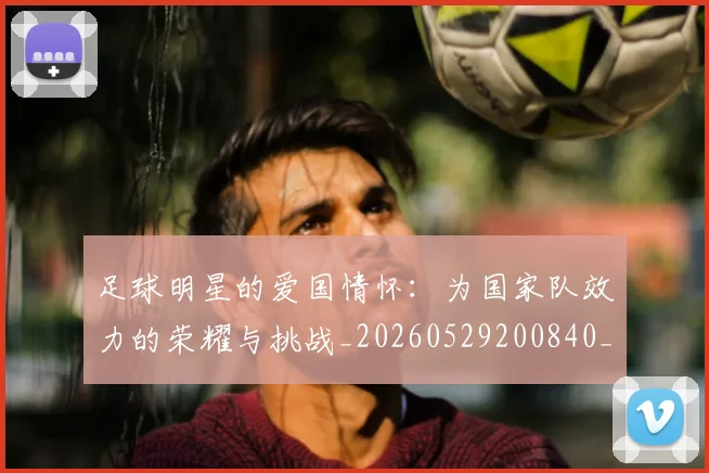 足球明星的爱国情怀：为国家队效力的荣耀与挑战_20260529200840_20260711205543